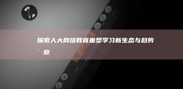 探索人大网络教育：重塑学习新生态与趋势洞察